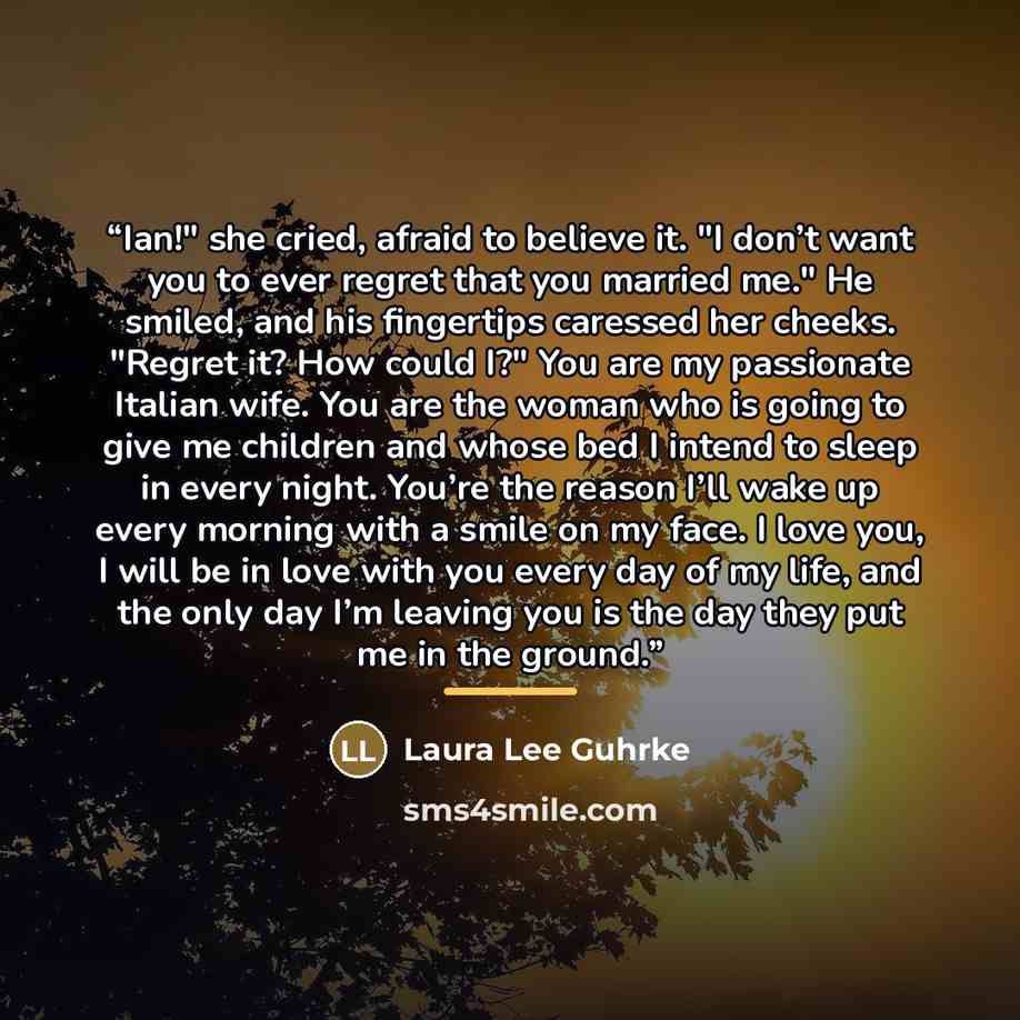 “Ian!" she cried, afraid to believe it. "I don’t want you to ever regret that you married me." He smiled, and his fingertips caressed her cheeks. "Regret it? How could I?" You are my passionate Italian wife. You are the woman who is going to give me children and whose bed I intend to sleep in every…” quote by Laura Lee Guhrke