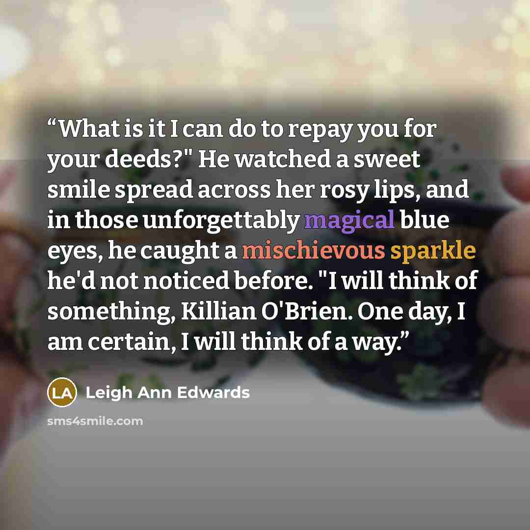 “What is it I can do to repay you for your deeds?" He watched a sweet smile spread across her rosy lips, and in those unforgettably magical blue eyes, he caught a mischievous sparkle he'd not noticed before. "I will think of something, Killian O'Brien. One day, I am certain, I will think of a way.” quote by Leigh Ann Edwards