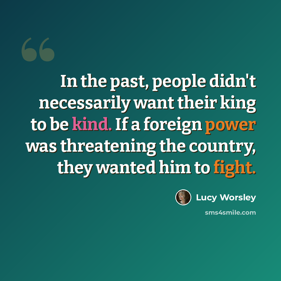 “In the past, people didn't necessarily want their king to be kind. If a foreign power was threatening the country, they wanted him to fight.” quote by Lucy Worsley