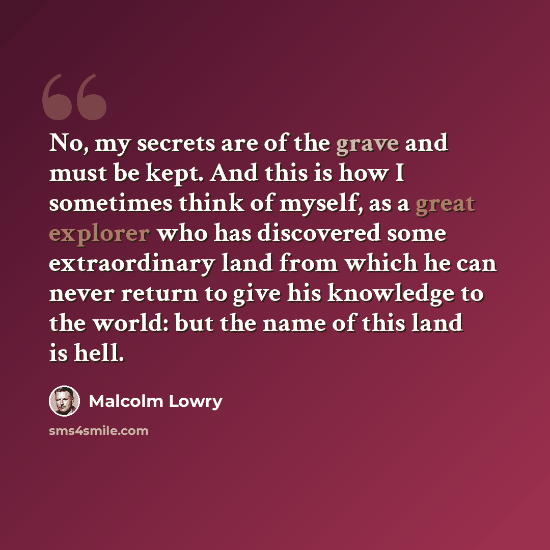 “No, my secrets are of the grave and must be kept. And this is how I sometimes think of myself, as a great explorer who has discovered some extraordinary land from which he can never return to give his knowledge to the world: but the name of this land is hell.” quote by Malcolm Lowry