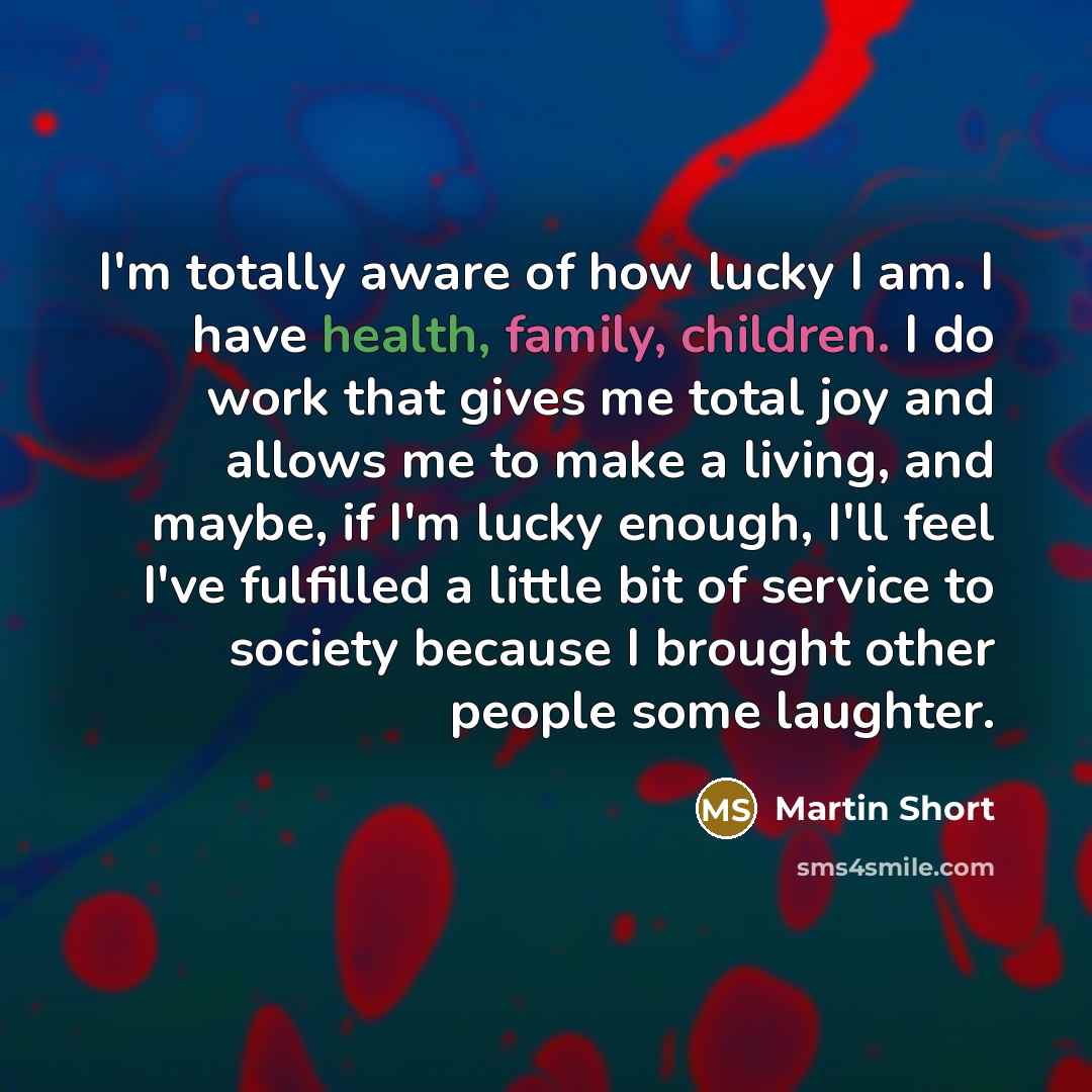“I'm totally aware of how lucky I am. I have health, family, children. I do work that gives me total joy and allows me to make a living, and maybe, if I'm lucky enough, I'll feel I've fulfilled a little bit of service to society because I brought other people some laughter.” quote by Martin Short