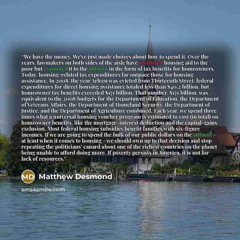“We have the money. We've just made choices about how to spend it. Over the years, lawmakers on both sides of the aisle have restricted housing aid to the poor but expanded it to the affluent in the form of tax benefits for homeowners. Today, housing-related tax expenditures far outpace those for…” quote by Matthew Desmond