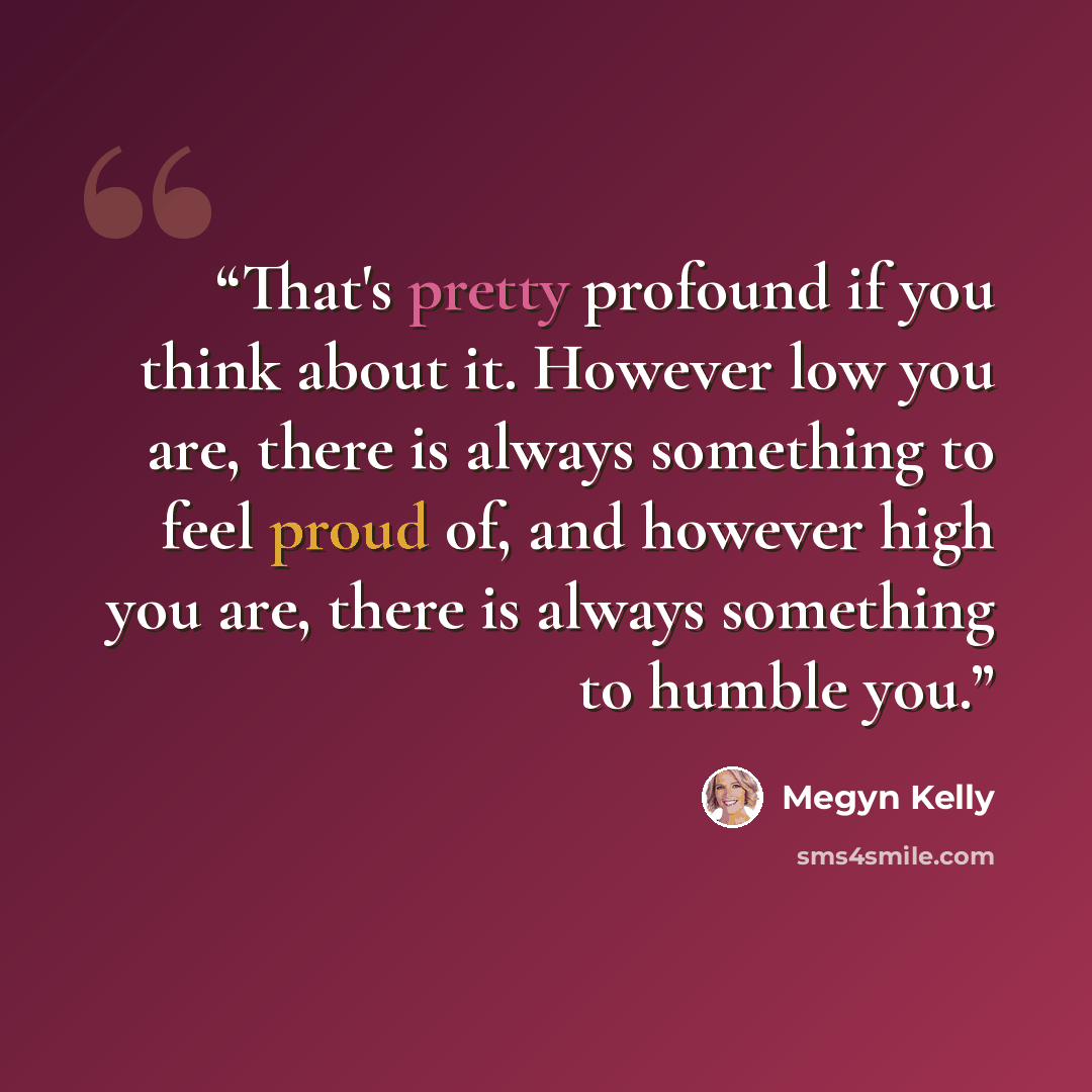 “That's pretty profound if you think about it. However low you are, there is always something to feel proud of, and however high you are, there is always something to humble you.” quote by Megyn Kelly