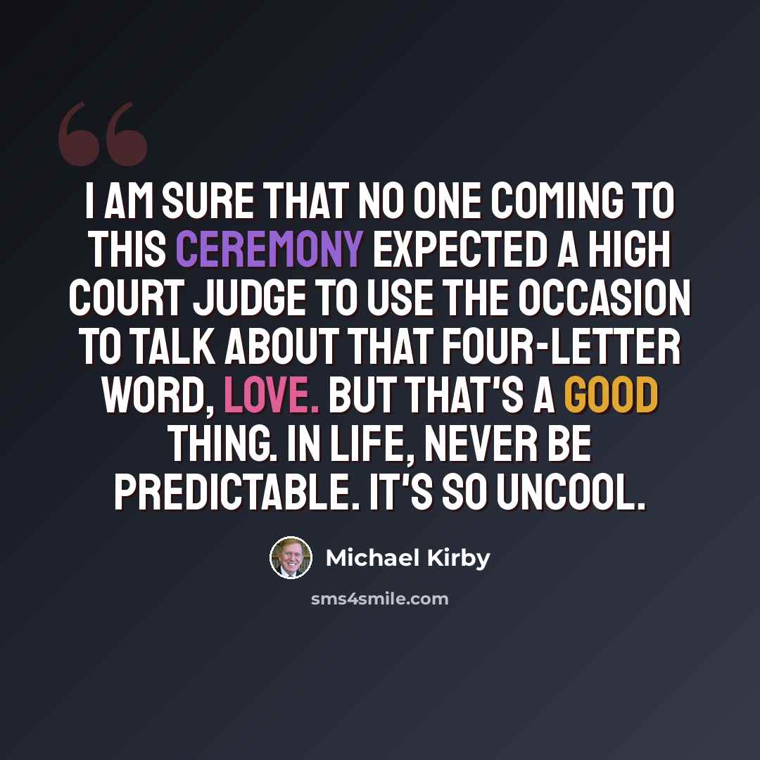 “I am sure that no one coming to this ceremony expected a High Court judge to use the occasion to talk about that four-letter word, love. But that's a good thing. In life, never be predictable. It's so uncool.” quote by Michael Kirby