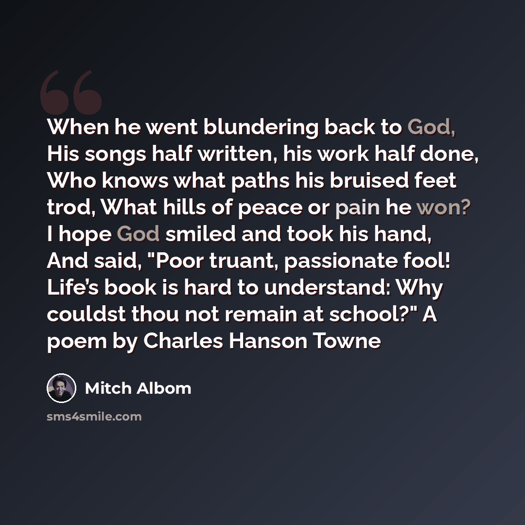 “When he went blundering back to God, His songs half written, his work half done, Who knows what paths his bruised feet trod, What hills of peace or pain he won? I hope God smiled and took his hand, And said, "Poor truant, passionate fool! Life’s book is hard to understand: Why couldst thou not…” quote by Mitch Albom