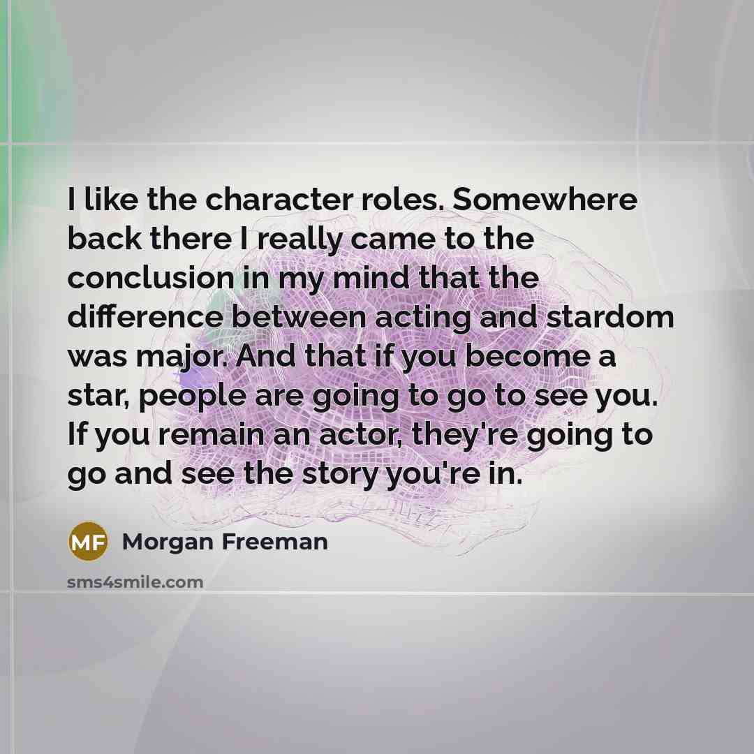“I like the character roles. Somewhere back there I really came to the conclusion in my mind that the difference between acting and stardom was major. And that if you become a star, people are going to go to see you. If you remain an actor, they're going to go and see the story you're in.” quote by Morgan Freeman