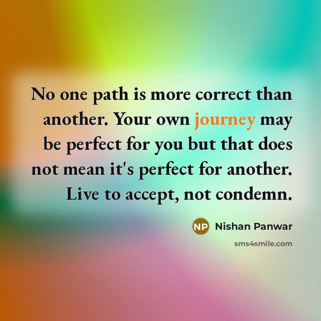 “No one path is more correct than another. Your own journey may be perfect for you but that does not mean it's perfect for another. Live to accept, not condemn.” quote by Nishan Panwar