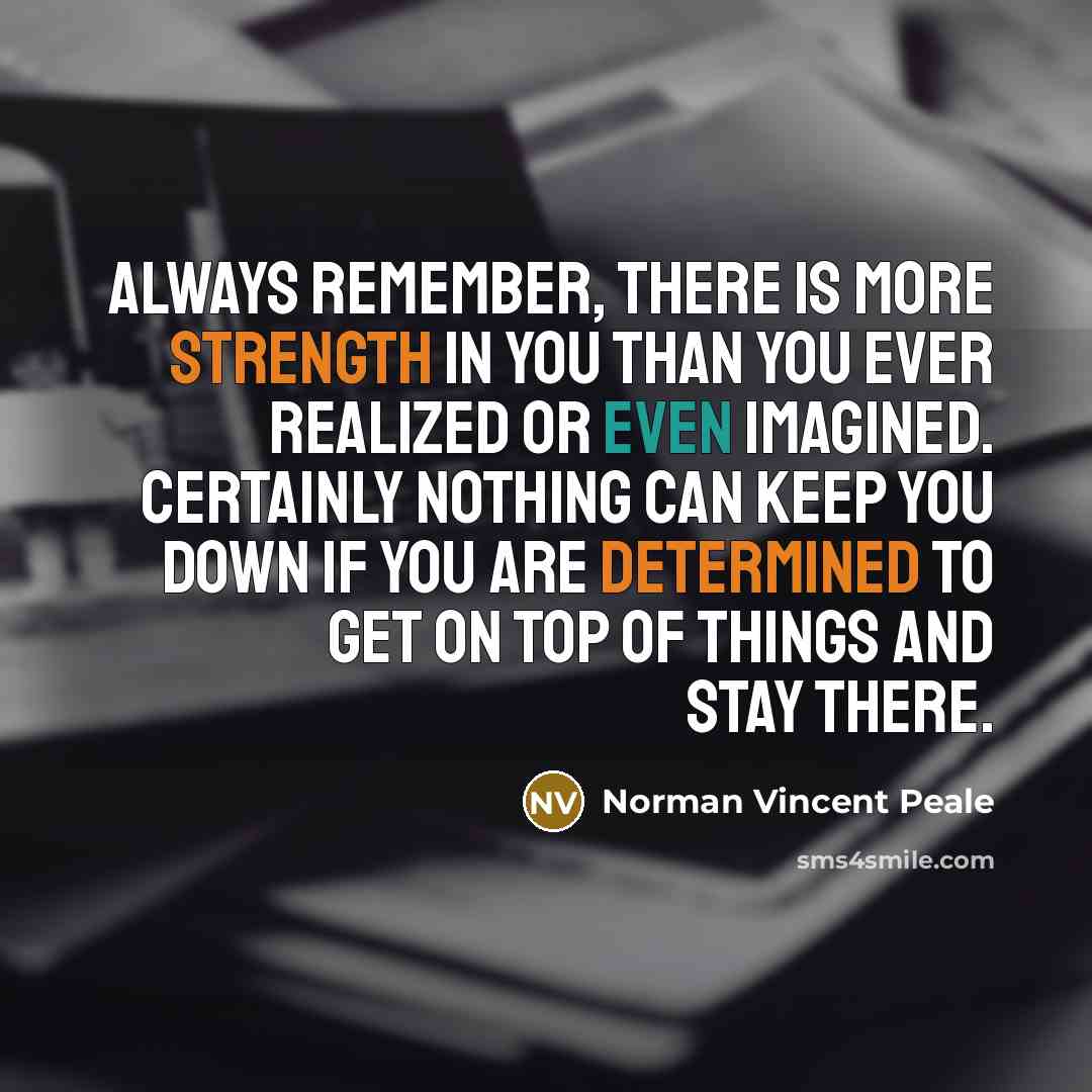“Always remember, there is more strength in you than you ever realized or even imagined. Certainly nothing can keep you down if you are determined to get on top of things and stay there.” quote by Norman Vincent Peale