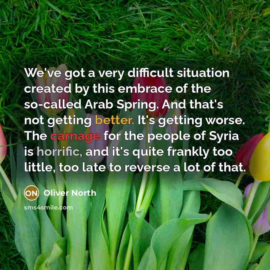 “We've got a very difficult situation created by this embrace of the so-called Arab Spring. And that's not getting better. It's getting worse. The carnage for the people of Syria is horrific, and it's quite frankly too little, too late to reverse a lot of that.” quote by Oliver North