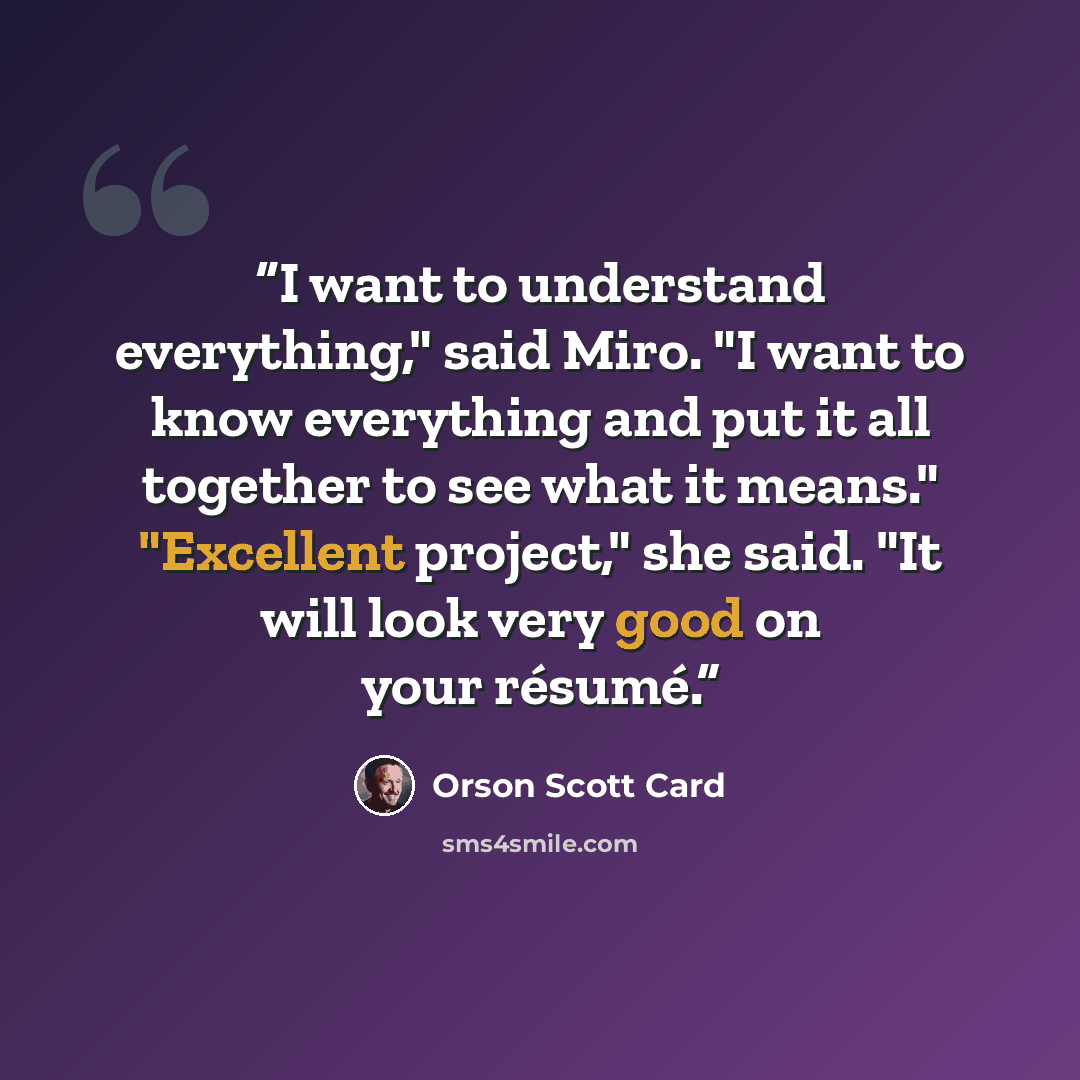 “I want to understand everything," said Miro. "I want to know everything and put it all together to see what it means." "Excellent project," she said. "It will look very good on your résumé.” quote by Orson Scott Card