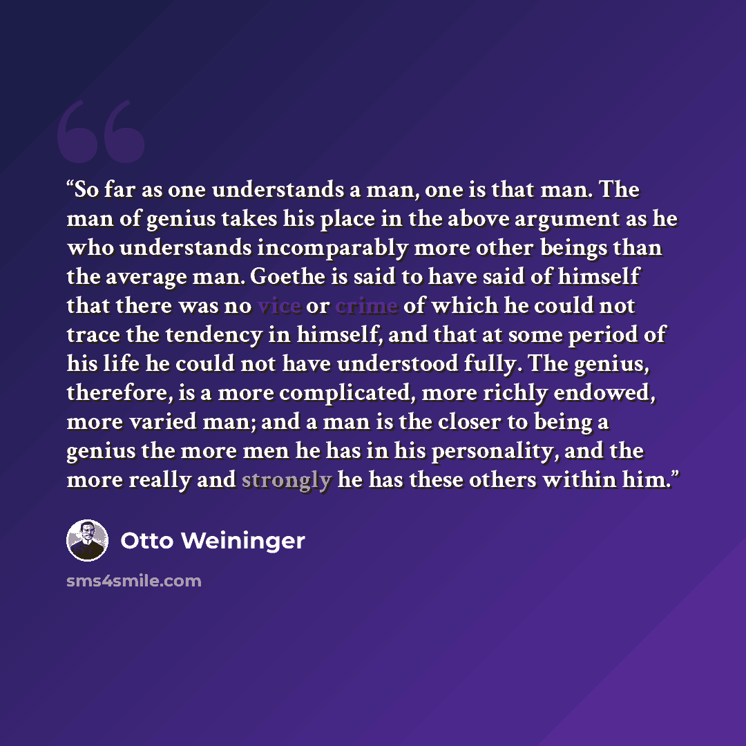 “So far as one understands a man, one is that man. The man of genius takes his place in the above argument as he who understands incomparably more other beings than the average man. Goethe is said to have said of himself that there was no vice or crime of which he could not trace the tendency in…” quote by Otto Weininger