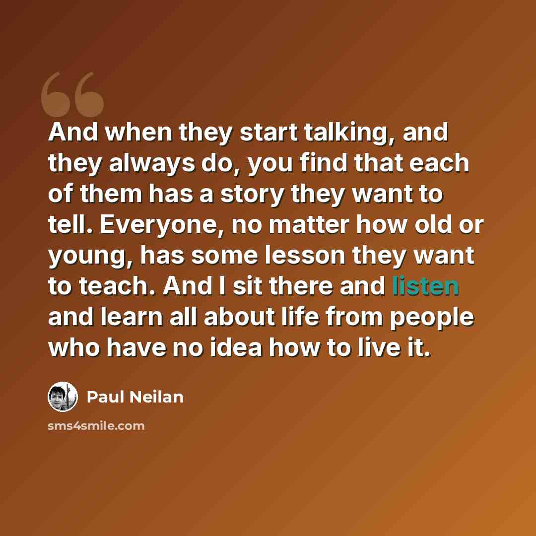 “And when they start talking, and they always do, you find that each of them has a story they want to tell. Everyone, no matter how old or young, has some lesson they want to teach. And I sit there and listen and learn all about life from people who have no idea how to live it.” quote by Paul Neilan