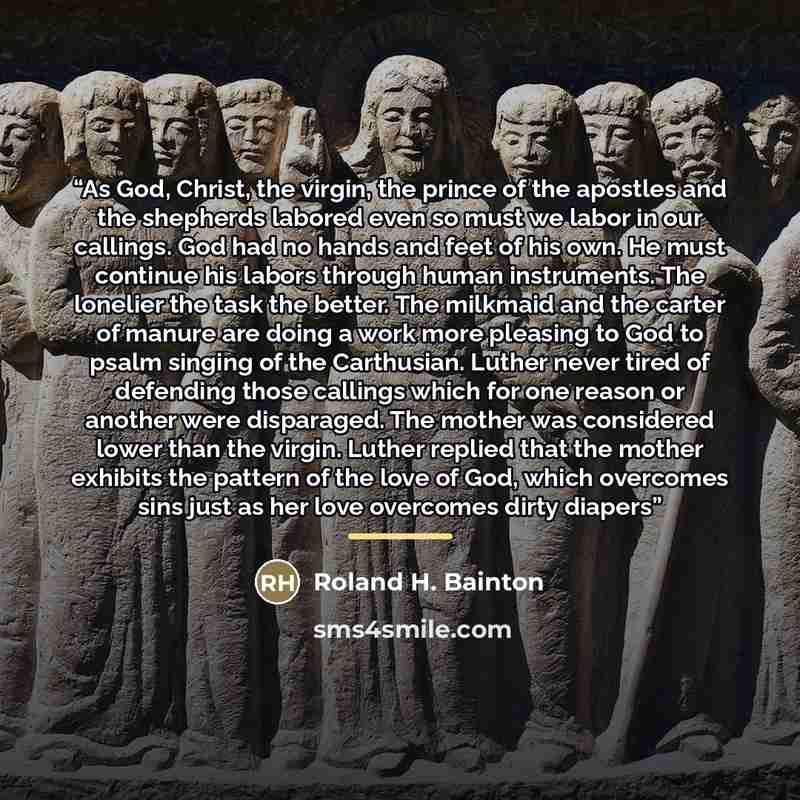 “As God, Christ, the virgin, the prince of the apostles and the shepherds labored even so must we labor in our callings. God had no hands and feet of his own. He must continue his labors through human instruments. The lonelier the task the better. The milkmaid and the carter of manure are doing a…” quote by Roland H. Bainton