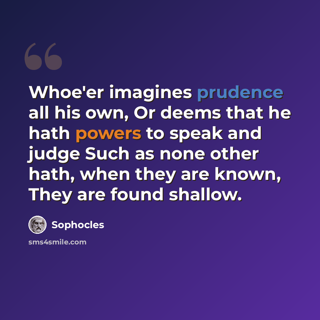 “Whoe'er imagines prudence all his own, Or deems that he hath powers to speak and judge Such as none other hath, when they are known, They are found shallow.” quote by Sophocles