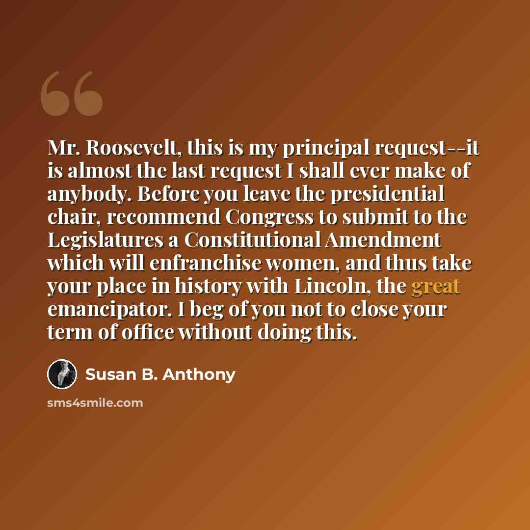 “Mr. Roosevelt, this is my principal request--it is almost the last request I shall ever make of anybody. Before you leave the presidential chair, recommend Congress to submit to the Legislatures a Constitutional Amendment which will enfranchise women, and thus take your place in history with…” quote by Susan B. Anthony