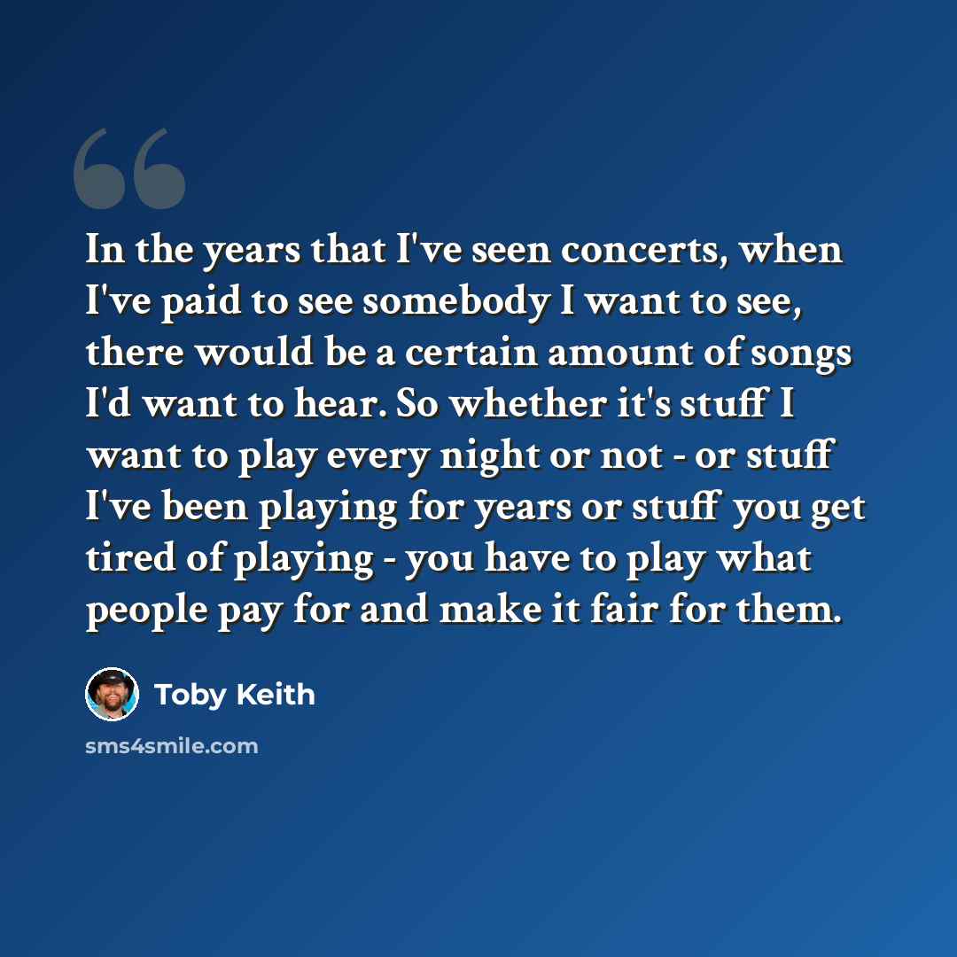 “In the years that I've seen concerts, when I've paid to see somebody I want to see, there would be a certain amount of songs I'd want to hear. So whether it's stuff I want to play every night or not - or stuff I've been playing for years or stuff you get tired of playing - you have to play what…” quote by Toby Keith