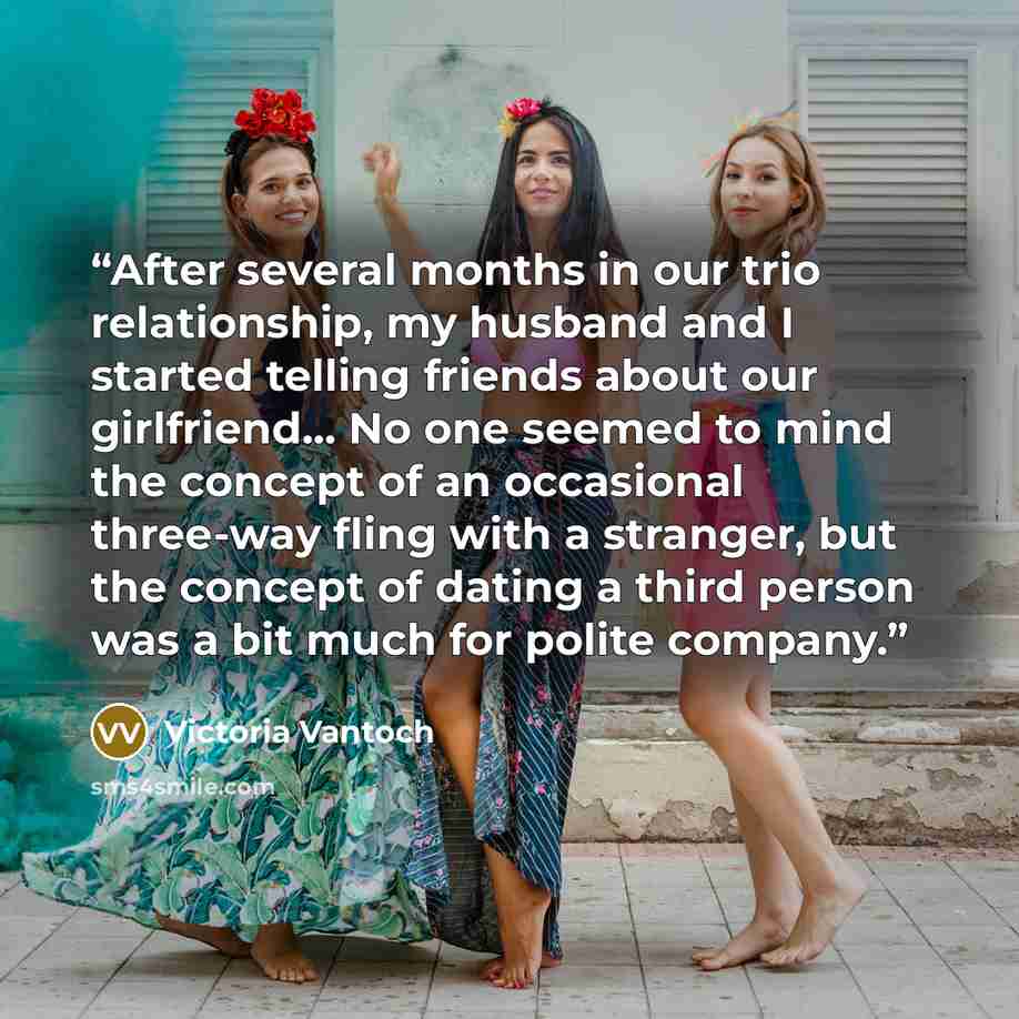 “After several months in our trio relationship, my husband and I started telling friends about our girlfriend... No one seemed to mind the concept of an occasional three-way fling with a stranger, but the concept of dating a third person was a bit much for polite company.” quote by Victoria Vantoch