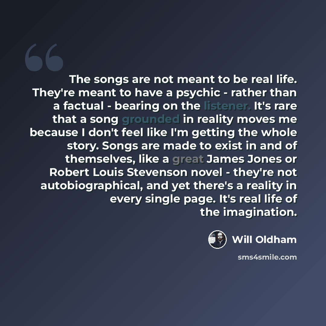 “The songs are not meant to be real life. They're meant to have a psychic - rather than a factual - bearing on the listener. It's rare that a song grounded in reality moves me because I don't feel like I'm getting the whole story. Songs are made to exist in and of themselves, like a great James…” quote by Will Oldham