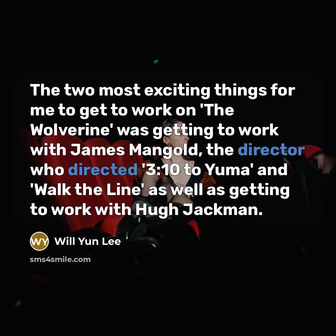 “The two most exciting things for me to get to work on 'The Wolverine' was getting to work with James Mangold, the director who directed '3:10 to Yuma' and 'Walk the Line' as well as getting to work with Hugh Jackman.” quote by Will Yun Lee