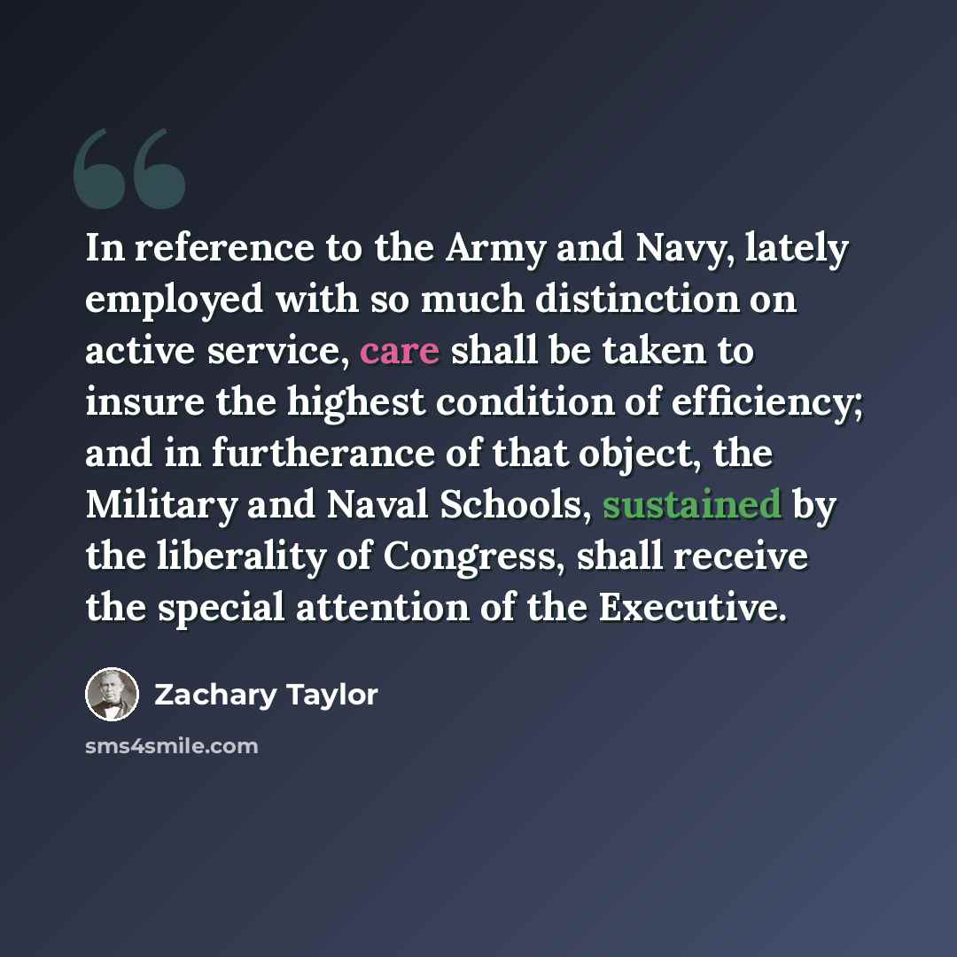 “In reference to the Army and Navy, lately employed with so much distinction on active service, care shall be taken to insure the highest condition of efficiency; and in furtherance of that object, the Military and Naval Schools, sustained by the liberality of Congress, shall receive the special…” quote by Zachary Taylor