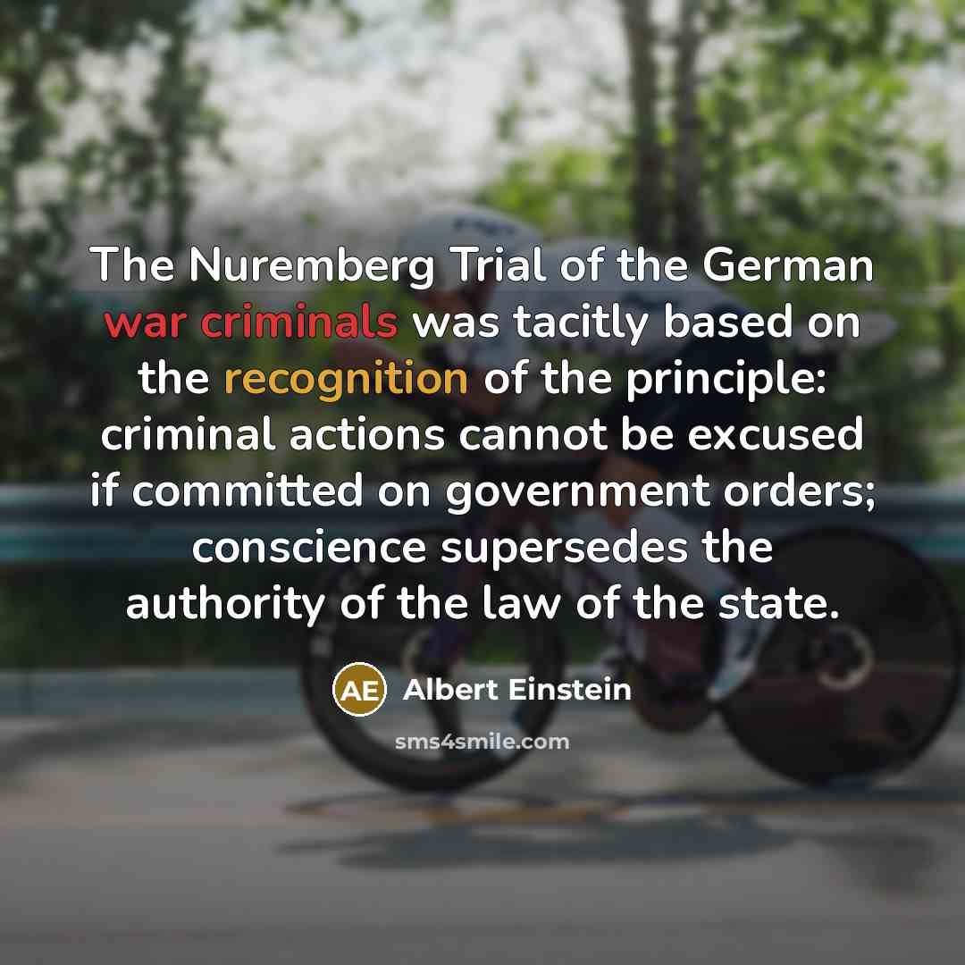 “The Nuremberg Trial of the German war criminals was tacitly based on the recognition of the principle: criminal actions cannot be excused if committed on government orders; conscience supersedes the authority of the law of the state.” quote by Albert Einstein