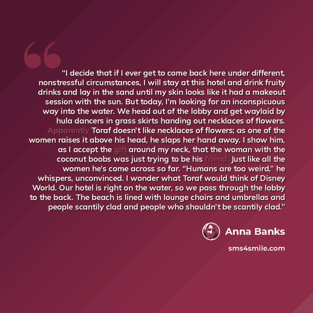 “I decide that if I ever get to come back here under different, nonstressful circumstances, I will stay at this hotel and drink fruity drinks and lay in the sand until my skin looks like it had a makeout session with the sun. But today, I’m looking for an inconspicuous way into the water. We head…” quote by Anna Banks
