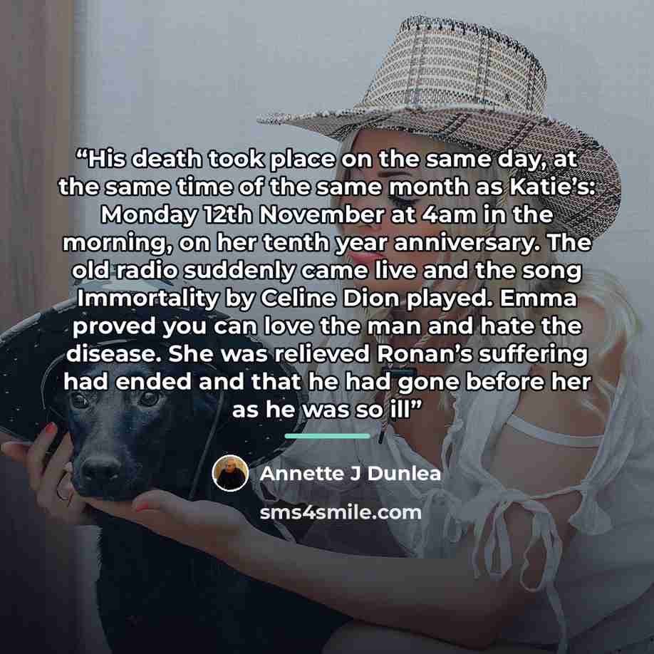 “His death took place on the same day, at the same time of the same month as Katie’s: Monday 12th November at 4am in the morning, on her tenth year anniversary. The old radio suddenly came live and the song Immortality by Celine Dion played. Emma proved you can love the man and hate the disease…” quote by Annette J Dunlea