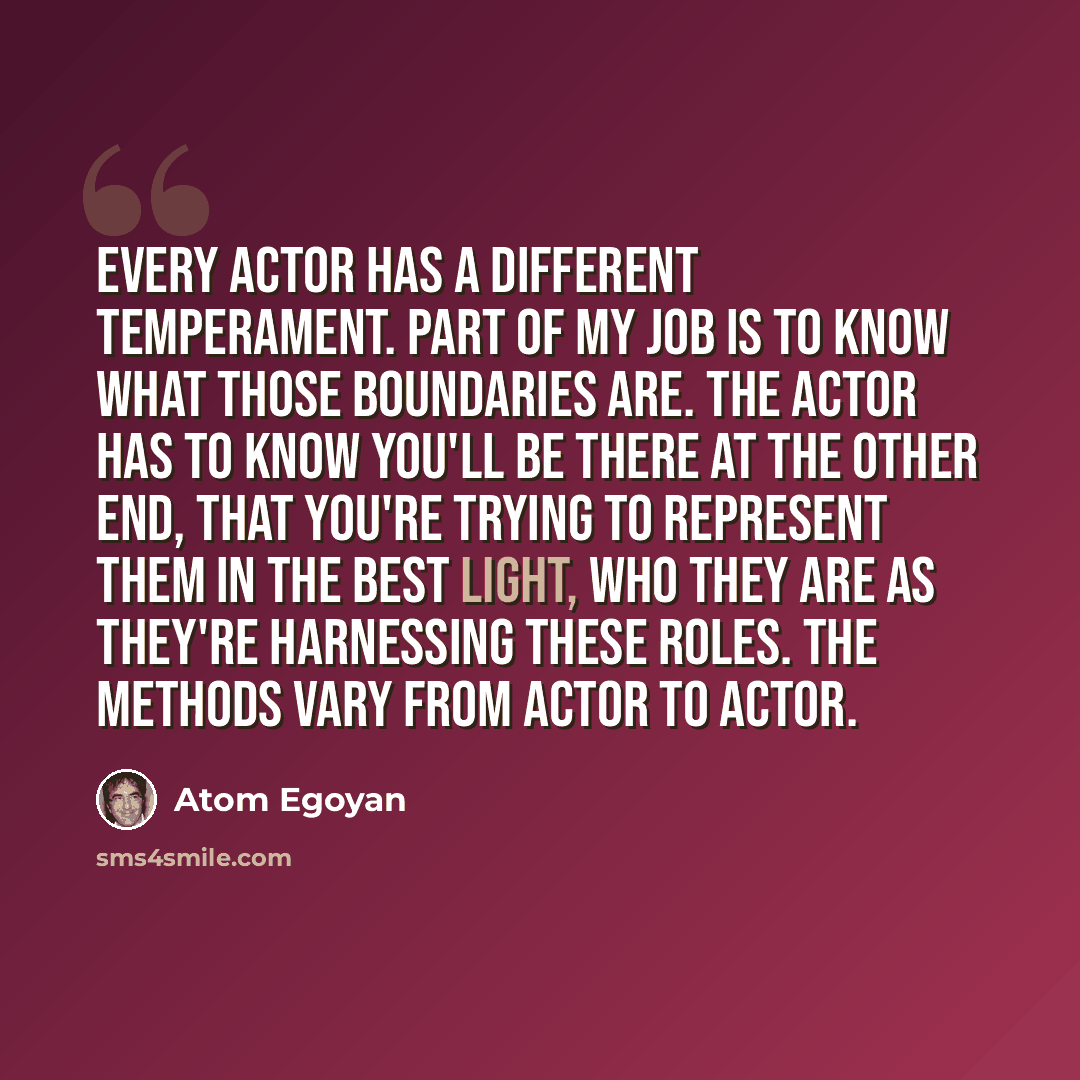 “Every actor has a different temperament. Part of my job is to know what those boundaries are. The actor has to know you'll be there at the other end, that you're trying to represent them in the best light, who they are as they're harnessing these roles. The methods vary from actor to actor.” quote by Atom Egoyan