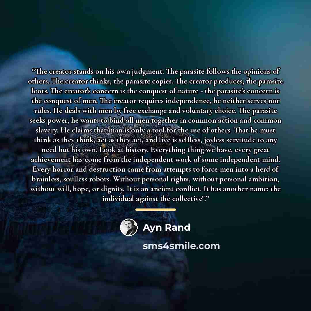 “The creator stands on his own judgment. The parasite follows the opinions of others. The creator thinks, the parasite copies. The creator produces, the parasite loots. The creator's concern is the conquest of nature - the parasite's concern is the conquest of men. The creator requires…” quote by Ayn Rand