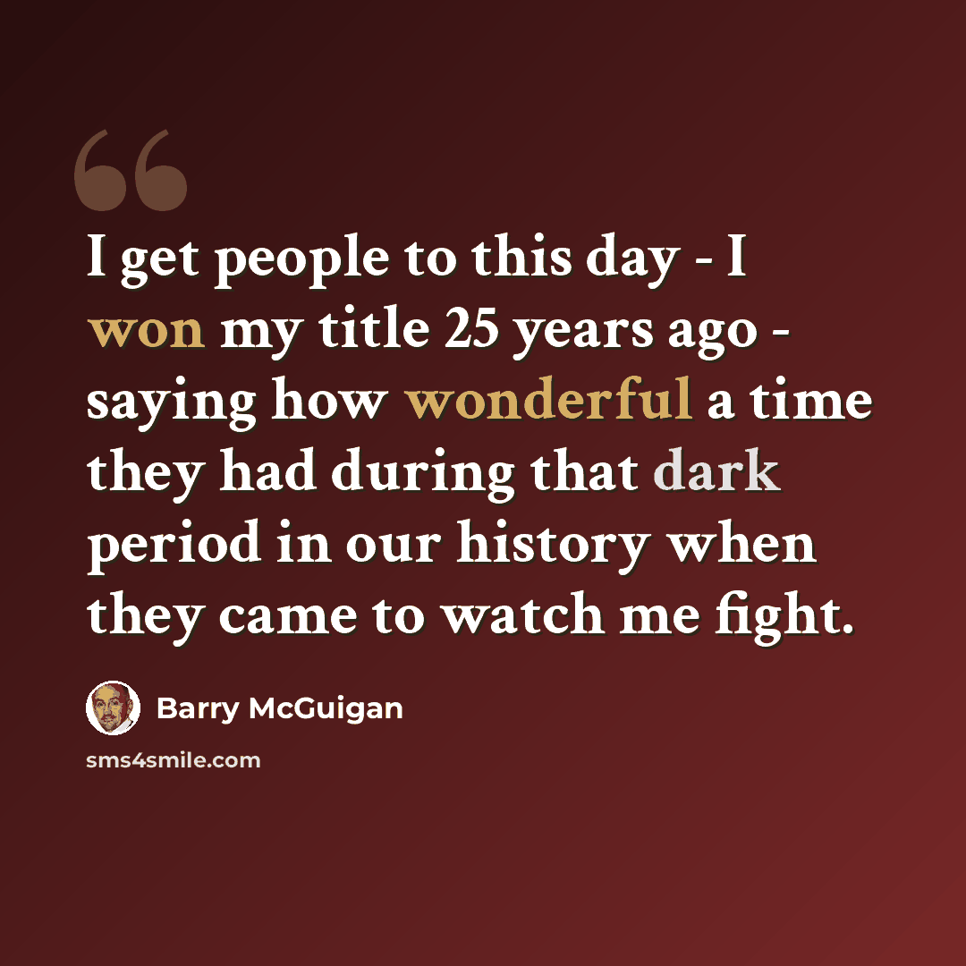 “I get people to this day - I won my title 25 years ago - saying how wonderful a time they had during that dark period in our history when they came to watch me fight.” quote by Barry McGuigan
