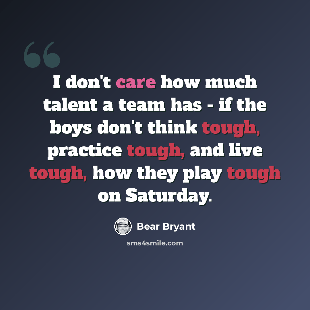 “I don't care how much talent a team has - if the boys don't think tough, practice tough, and live tough, how they play tough on Saturday.” quote by Bear Bryant