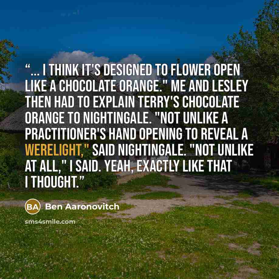 “... I think it's designed to flower open like a Chocolate Orange." Me and Lesley then had to explain Terry's Chocolate Orange to Nightingale. "Not unlike a practitioner's hand opening to reveal a werelight," said Nightingale. "Not unlike at all," I said. Yeah, exactly like that I thought.” quote by Ben Aaronovitch