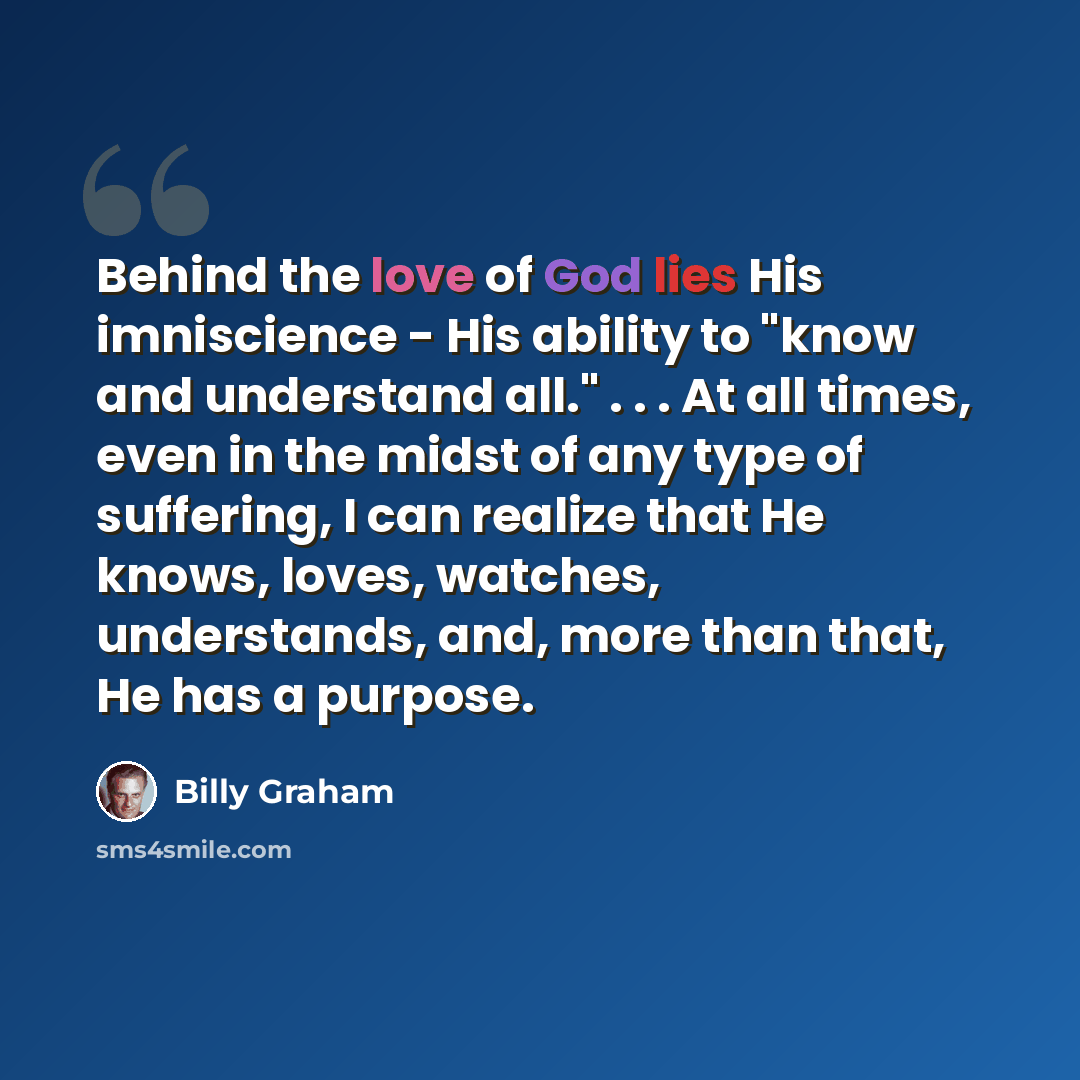 “Behind the love of God lies His imniscience - His ability to "know and understand all." . . . At all times, even in the midst of any type of suffering, I can realize that He knows, loves, watches, understands, and, more than that, He has a purpose.” quote by Billy Graham