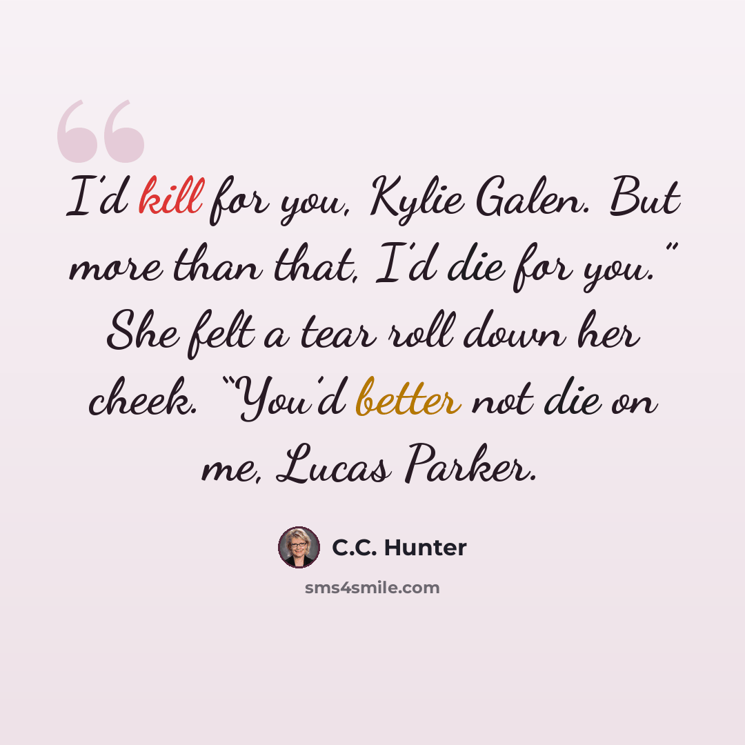 “I’d kill for you, Kylie Galen. But more than that, I’d die for you.” She felt a tear roll down her cheek. “You’d better not die on me, Lucas Parker.” quote by C.C. Hunter