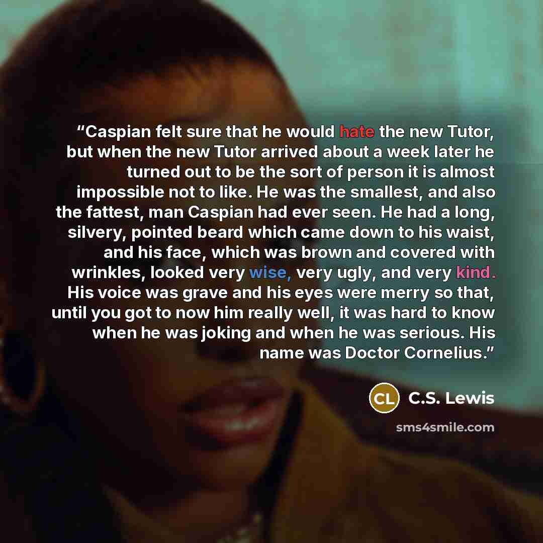 “Caspian felt sure that he would hate the new Tutor, but when the new Tutor arrived about a week later he turned out to be the sort of person it is almost impossible not to like. He was the smallest, and also the fattest, man Caspian had ever seen. He had a long, silvery, pointed beard which came…” quote by C.S. Lewis