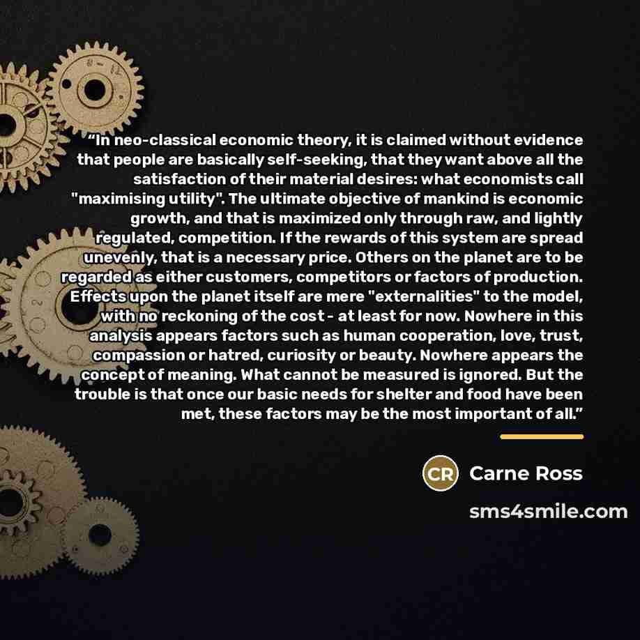 “In neo-classical economic theory, it is claimed without evidence that people are basically self-seeking, that they want above all the satisfaction of their material desires: what economists call "maximising utility". The ultimate objective of mankind is economic growth, and that is maximized only…” quote by Carne Ross