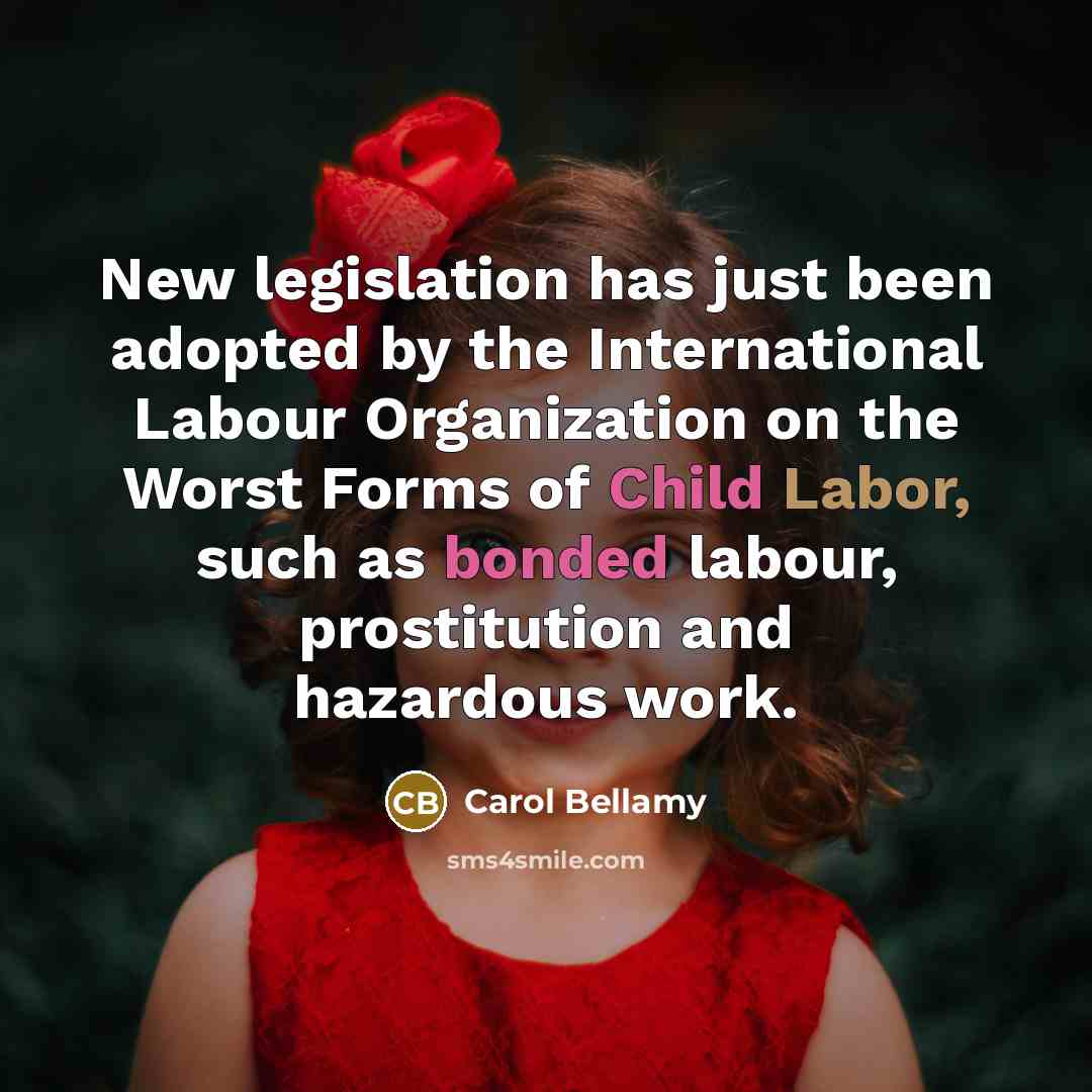 “New legislation has just been adopted by the International Labour Organization on the Worst Forms of Child Labor, such as bonded labour, prostitution and hazardous work.” quote by Carol Bellamy