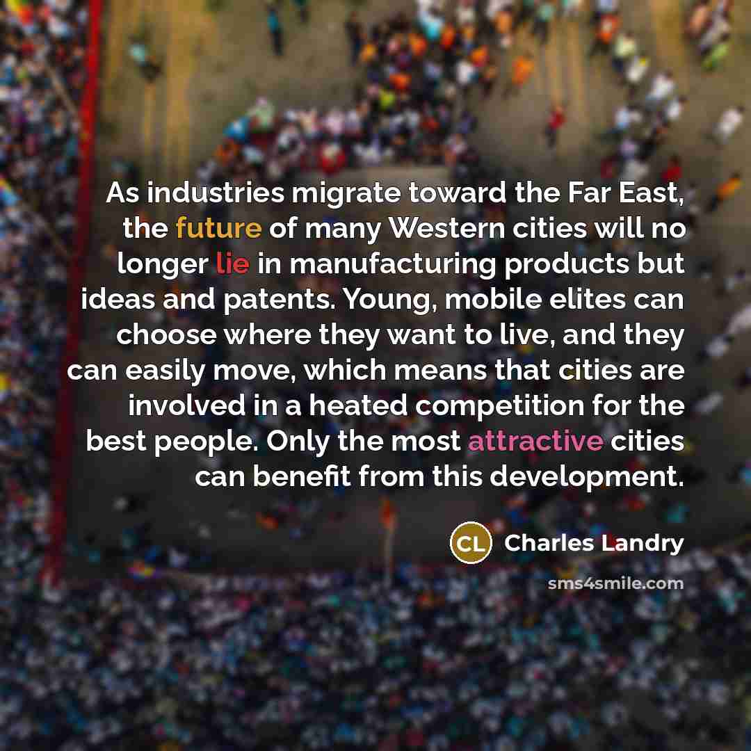 “As industries migrate toward the Far East, the future of many Western cities will no longer lie in manufacturing products but ideas and patents. Young, mobile elites can choose where they want to live, and they can easily move, which means that cities are involved in a heated competition for the…” quote by Charles Landry