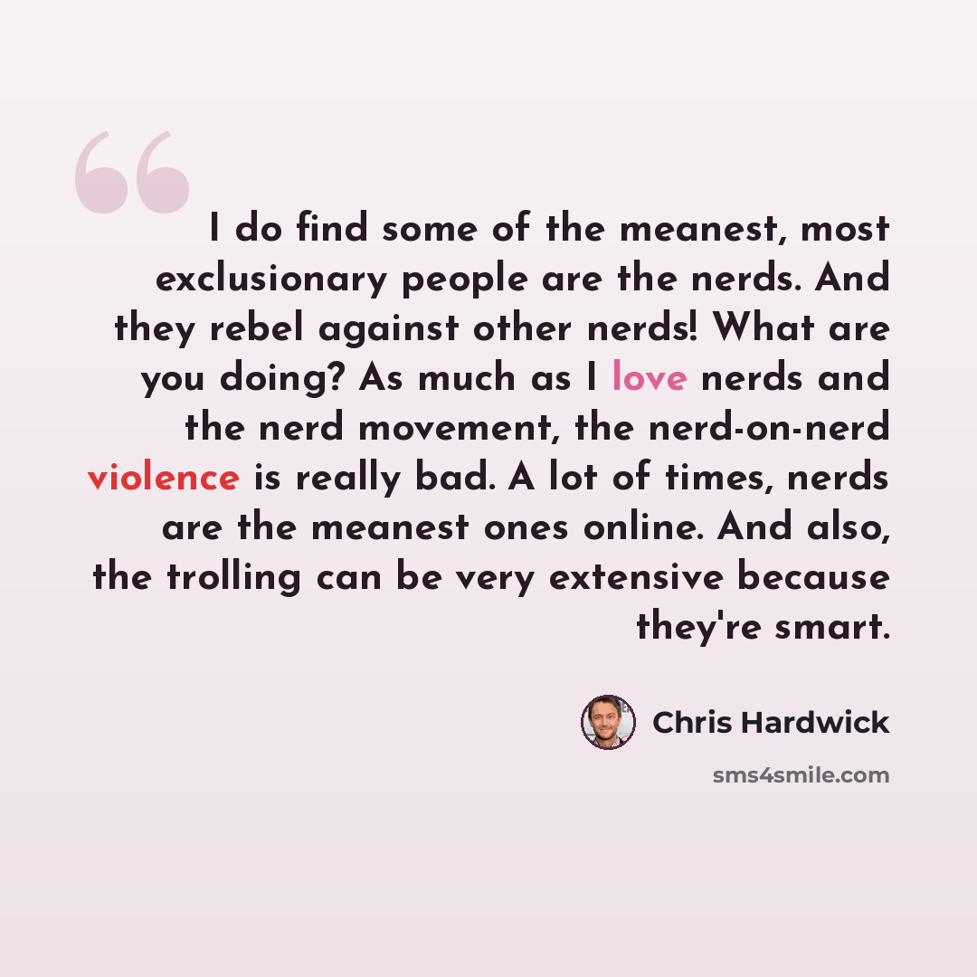“I do find some of the meanest, most exclusionary people are the nerds. And they rebel against other nerds! What are you doing? As much as I love nerds and the nerd movement, the nerd-on-nerd violence is really bad. A lot of times, nerds are the meanest ones online. And also, the trolling can be…” quote by Chris Hardwick