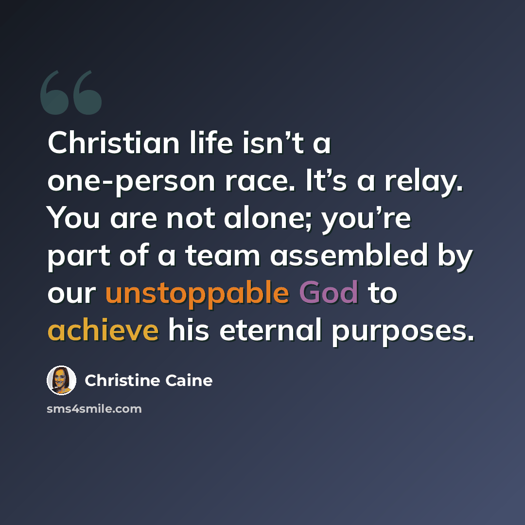“Christian life isn’t a one-person race. It’s a relay. You are not alone; you’re part of a team assembled by our unstoppable God to achieve his eternal purposes.” quote by Christine Caine