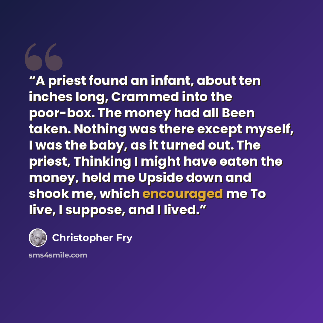 “A priest found an infant, about ten inches long, Crammed into the poor-box. The money had all Been taken. Nothing was there except myself, I was the baby, as it turned out. The priest, Thinking I might have eaten the money, held me Upside down and shook me, which encouraged me To live, I suppose…” quote by Christopher Fry
