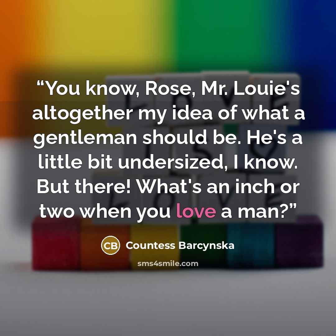“You know, Rose, Mr. Louie's altogether my idea of what a gentleman should be. He's a little bit undersized, I know. But there! What's an inch or two when you love a man?” quote by Countess Barcynska