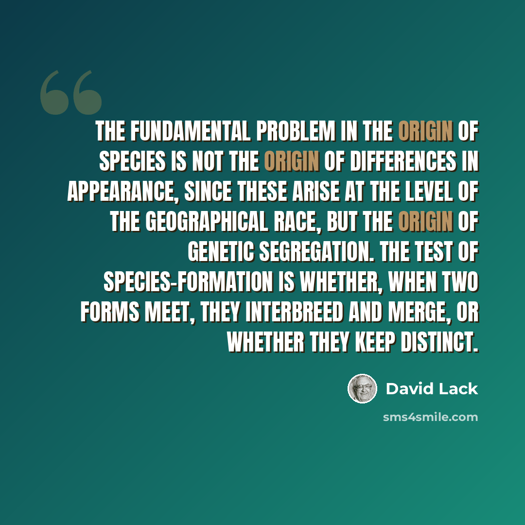 “The fundamental problem in the origin of species is not the origin of differences in appearance, since these arise at the level of the geographical race, but the origin of genetic segregation. The test of species-formation is whether, when two forms meet, they interbreed and merge, or whether they…” quote by David Lack