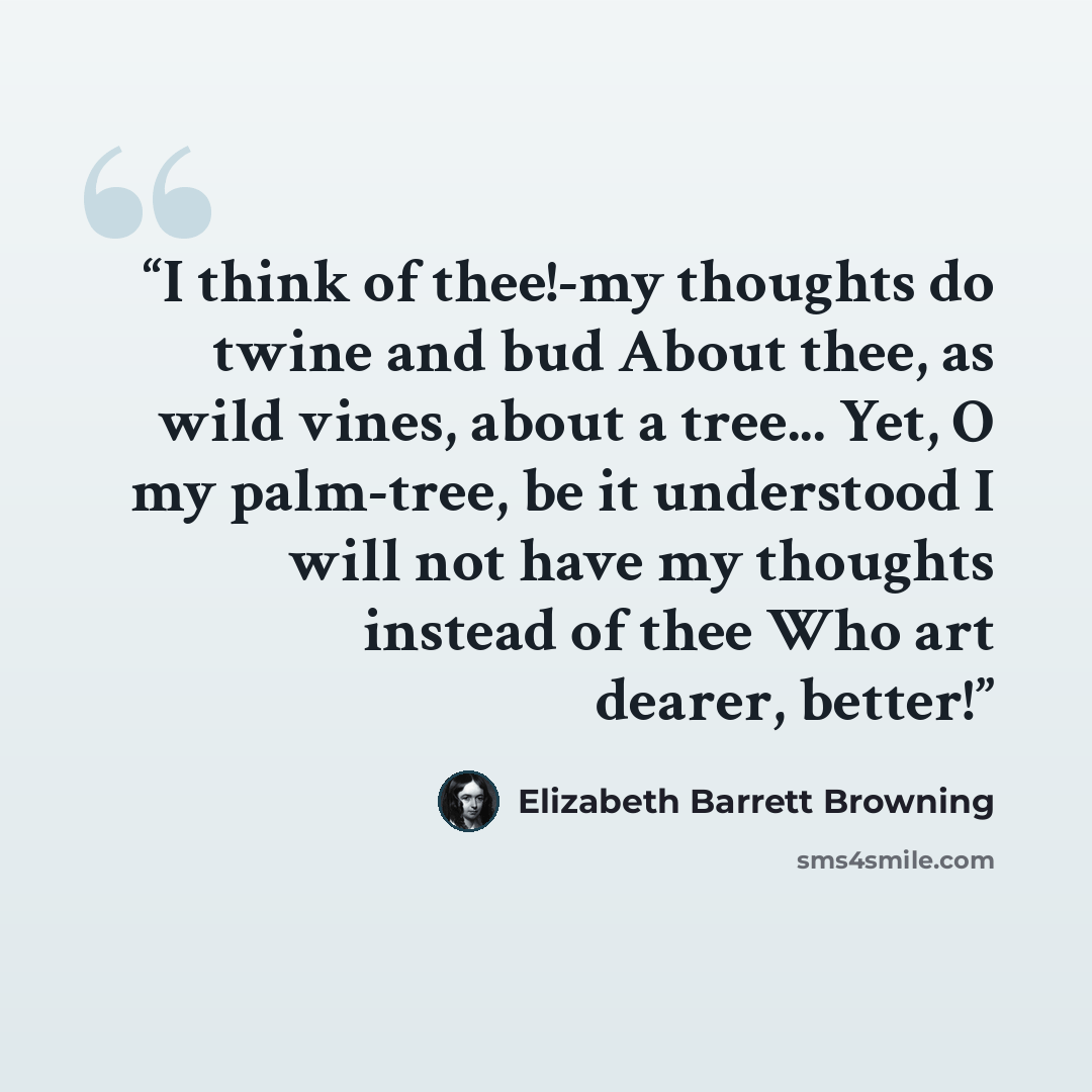 “I think of thee!-my thoughts do twine and bud About thee, as wild vines, about a tree... Yet, O my palm-tree, be it understood I will not have my thoughts instead of thee Who art dearer, better!” quote by Elizabeth Barrett Browning