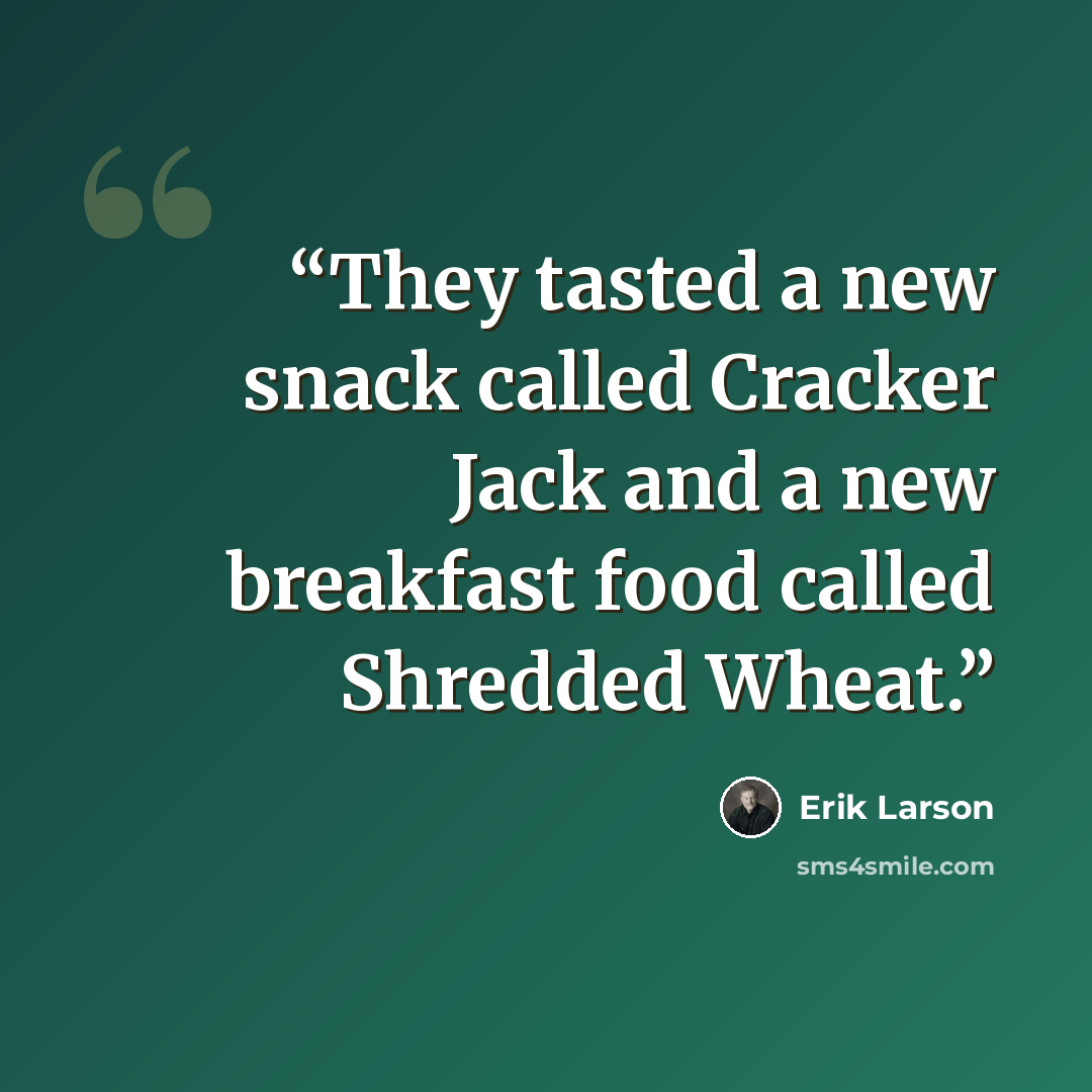 “They tasted a new snack called Cracker Jack and a new breakfast food called Shredded Wheat.” quote by Erik Larson