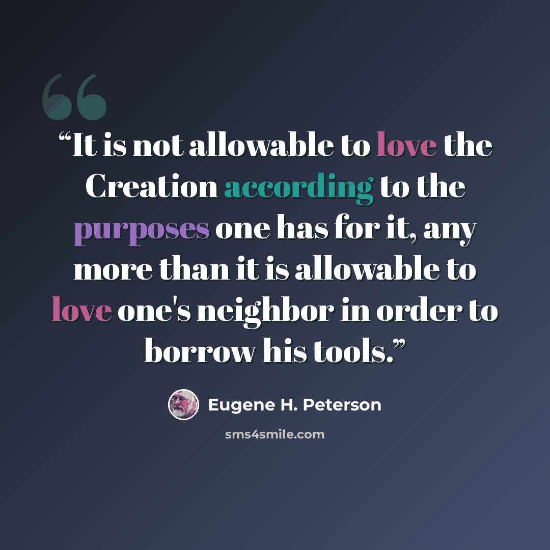 “It is not allowable to love the Creation according to the purposes one has for it, any more than it is allowable to love one's neighbor in order to borrow his tools.” quote by Eugene H. Peterson