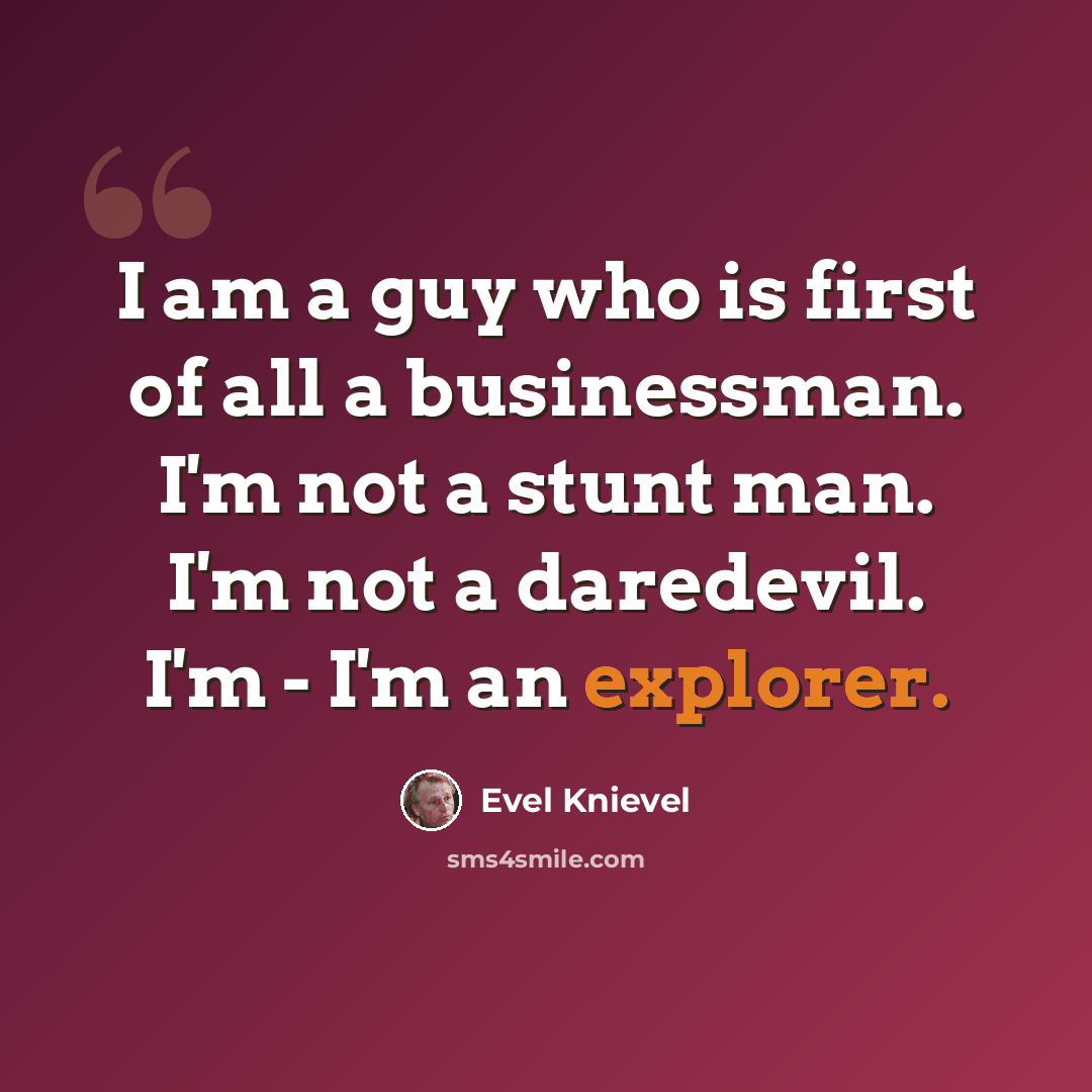 “I am a guy who is first of all a businessman. I'm not a stunt man. I'm not a daredevil. I'm - I'm an explorer.” quote by Evel Knievel