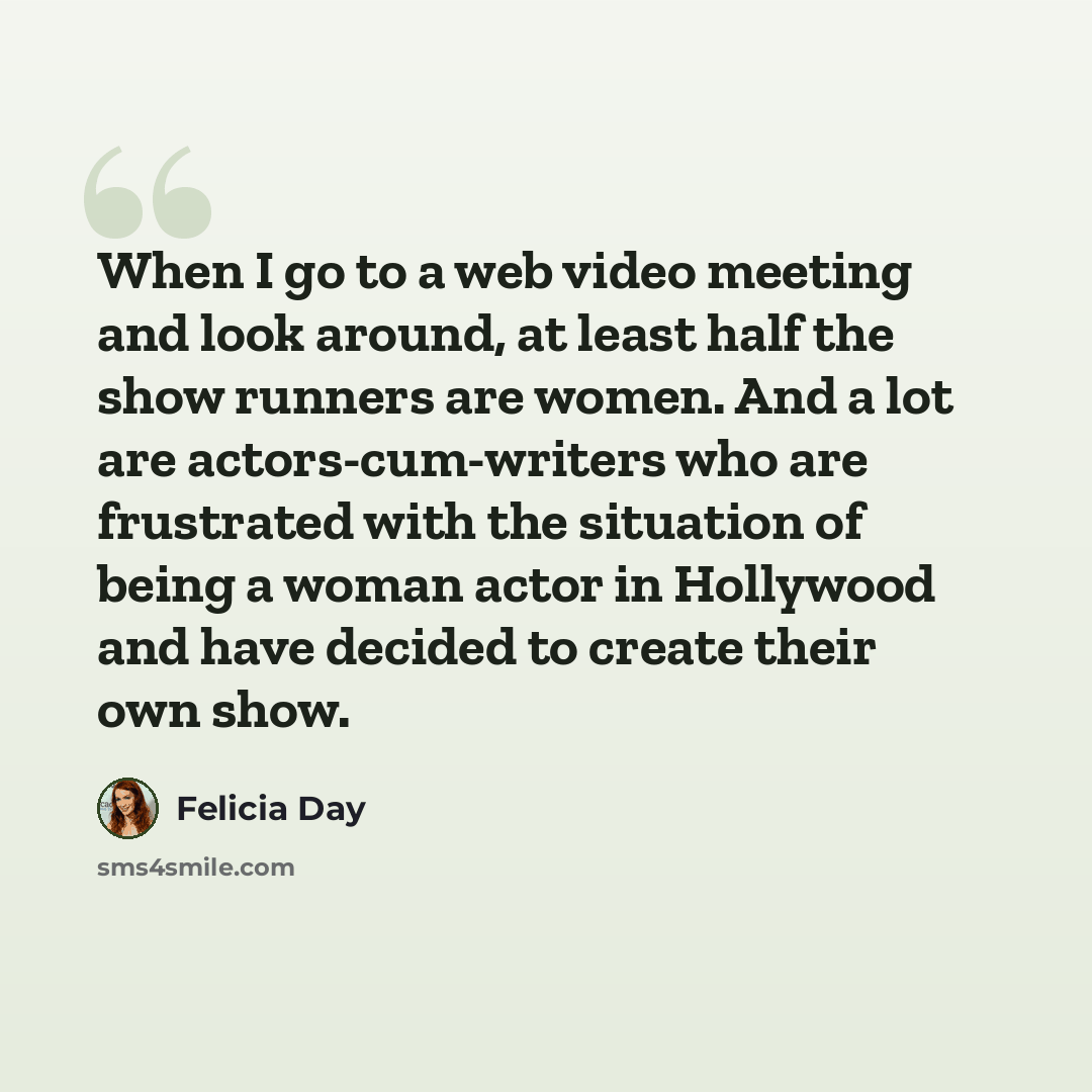 “When I go to a web video meeting and look around, at least half the show runners are women. And a lot are actors-cum-writers who are frustrated with the situation of being a woman actor in Hollywood and have decided to create their own show.” quote by Felicia Day