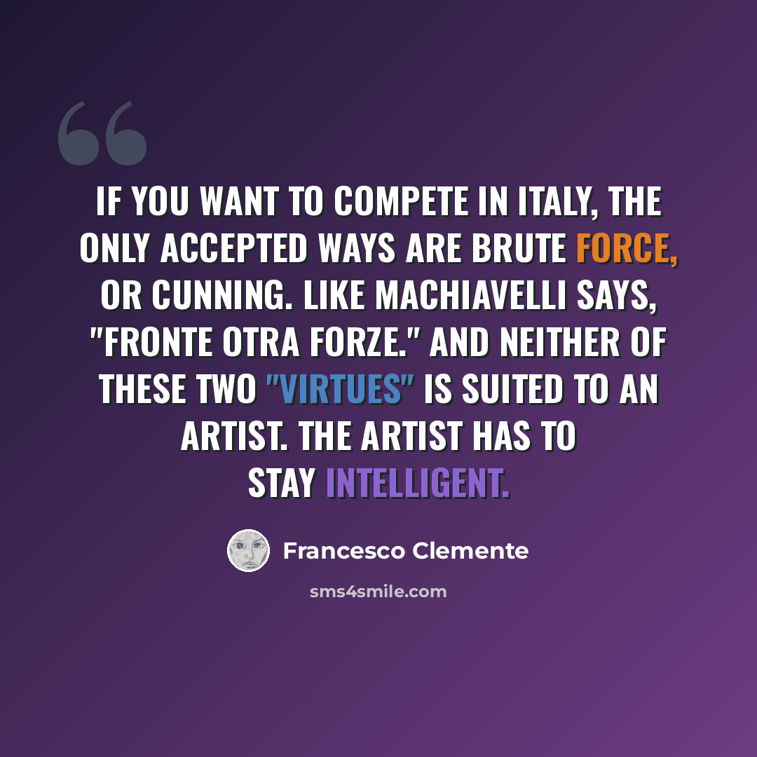 “If you want to compete in Italy, the only accepted ways are brute force, or cunning. Like Machiavelli says, "Fronte otra forze." And neither of these two "virtues" is suited to an artist. The artist has to stay intelligent.” quote by Francesco Clemente
