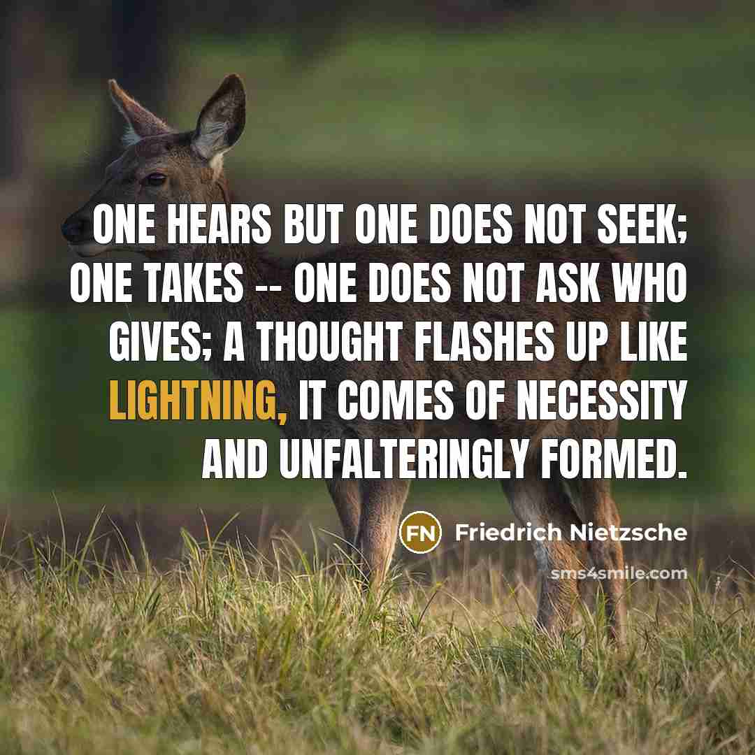 “One hears but one does not seek; one takes -- one does not ask who gives; a thought flashes up like lightning, it comes of necessity and unfalteringly formed.” quote by Friedrich Nietzsche